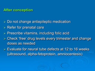 After conception
 Do not change antiepileptic medication
 Refer for prenatal care
 Prescribe vitamins, including folic acid
 Check ‘free’ drug levels every trimester and change
doses as needed
 Evaluate for neural tube defects at 12 to 16 weeks
(ultrasound, alpha-fetoprotein, amniocentesis)
 