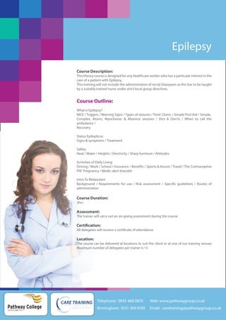 Epilepsy
Course Description:
This theory course is designed for any healthcare worker who has a particular interest in the
care of a patient with Epilepsy.
This training will not include the administration of rectal Diazepam as this has to be taught
by a suitably trained nurse under strict local group directives.

Course Outline:
What is Epilepsy?
NICE / Triggers / Warning Signs / Types of seizures / Tonic Clonic / Simple First Aid / Simple,
Complex, Atonic, Myoclonoic & Absence seizures / Do’s & Don’ts / When to call the
ambulance /
Recovery
Status Epilepticus
Signs & symptoms / Treatment
Safety
Heat / Water / Heights / Electricity / Sharp furniture / Attitudes
Activities of Daily Living
Driving / Work / School / Insurance / Benefits / Sports & leisure / Travel / The Contraceptive
Pill/ Pregnancy / Medic-alert bracelet
Intro To Midazolam
Background / Requirements for use / Risk assessment / Specific guidelines / Routes of
administration

Course Duration:
3hrs

Assessment:
The trainer will carry out an on-going assessment during the course

Certification:
All delegates will receive a certificate of attendance

Location:
The course can be delivered at locations to suit the client or at one of our training venues
Maximum number of delegates per trainer is 15

Telephone: 0845 468 0870

Pathway College
putting you first

Web: www.pathwaygroup.co.uk

Birmingham: 0121 369 0100

Email: caretraining@pathwaygroup.co.uk

 