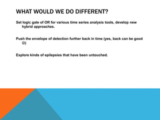 WHAT WOULD WE DO DIFFERENT?
Set logic gate of OR for various time series analysis tools, develop new
hybrid approaches.
Push the envelope of detection further back in time (yes, back can be good
)
Explore kinds of epilepsies that have been untouched.
 