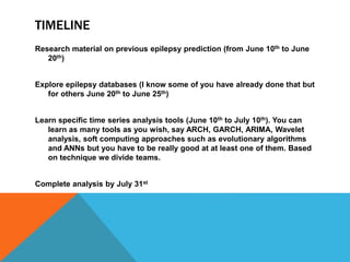TIMELINE
Research material on previous epilepsy prediction (from June 10th to June
20th)
Explore epilepsy databases (I know some of you have already done that but
for others June 20th to June 25th)
Learn specific time series analysis tools (June 10th to July 10th). You can
learn as many tools as you wish, say ARCH, GARCH, ARIMA, Wavelet
analysis, soft computing approaches such as evolutionary algorithms
and ANNs but you have to be really good at at least one of them. Based
on technique we divide teams.
Complete analysis by July 31st
 
