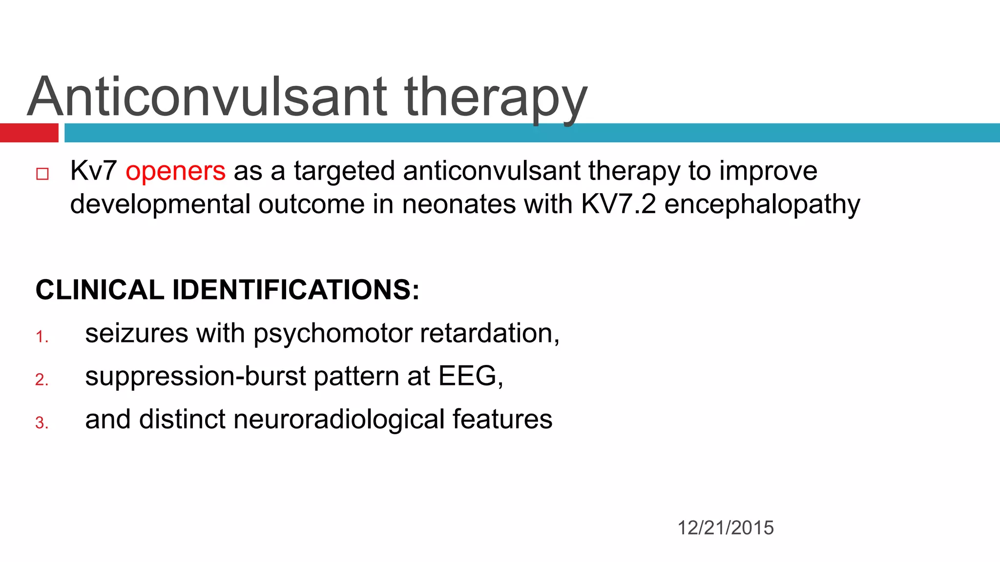 Anticonvulsant therapy
 Kv7 openers as a targeted anticonvulsant therapy to improve
developmental outcome in neonates with KV7.2 encephalopathy
CLINICAL IDENTIFICATIONS:
1. seizures with psychomotor retardation,
2. suppression-burst pattern at EEG,
3. and distinct neuroradiological features
12/21/2015
 