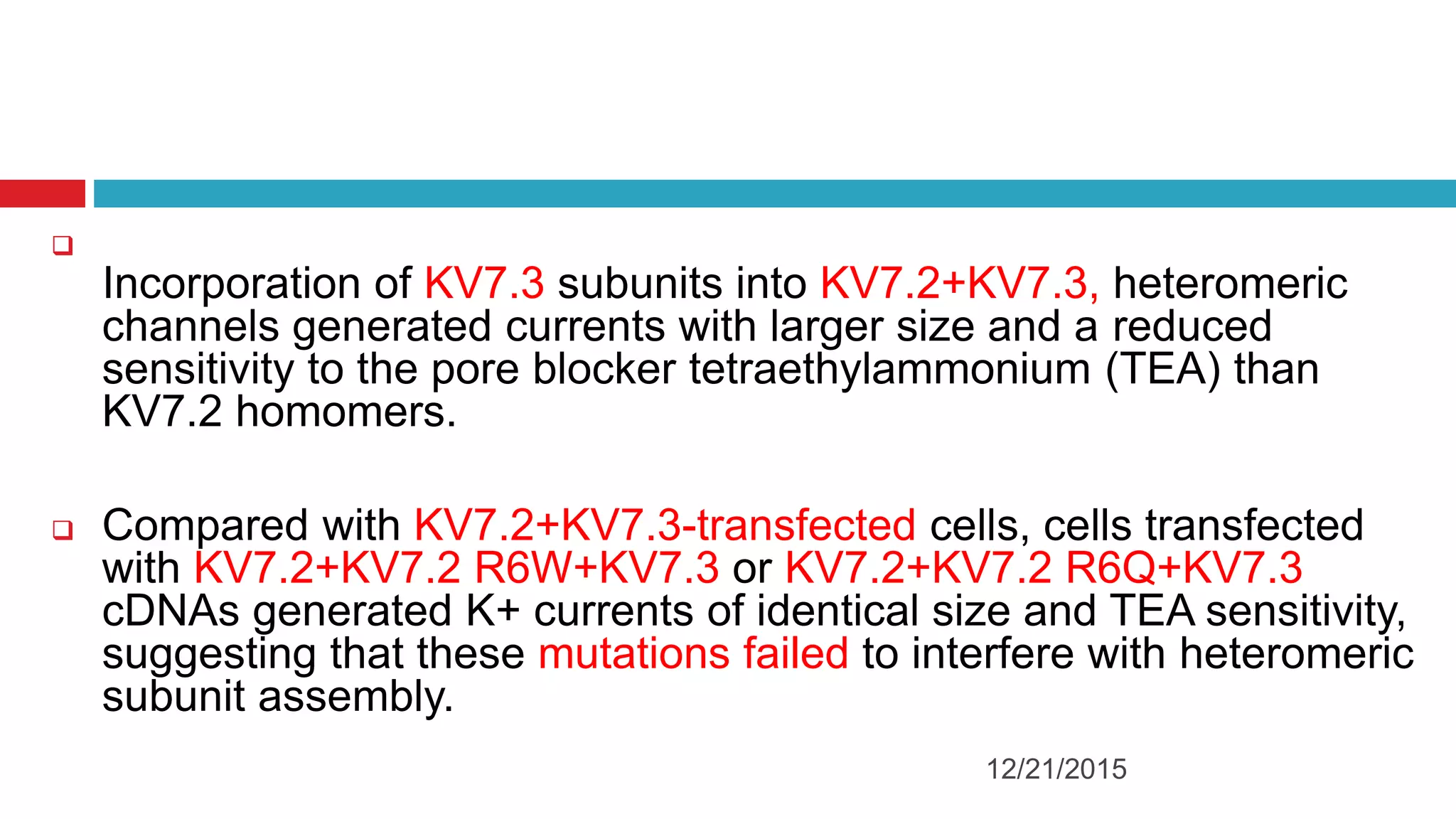 
Incorporation of KV7.3 subunits into KV7.2+KV7.3, heteromeric
channels generated currents with larger size and a reduced
sensitivity to the pore blocker tetraethylammonium (TEA) than
KV7.2 homomers.
 Compared with KV7.2+KV7.3-transfected cells, cells transfected
with KV7.2+KV7.2 R6W+KV7.3 or KV7.2+KV7.2 R6Q+KV7.3
cDNAs generated K+ currents of identical size and TEA sensitivity,
suggesting that these mutations failed to interfere with heteromeric
subunit assembly.
12/21/2015
 