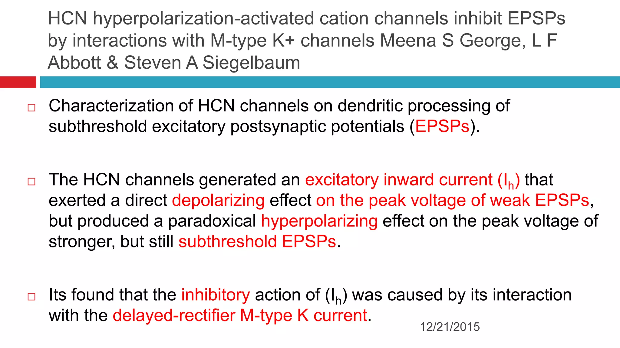 HCN hyperpolarization-activated cation channels inhibit EPSPs
by interactions with M-type K+ channels Meena S George, L F
Abbott & Steven A Siegelbaum
 Characterization of HCN channels on dendritic processing of
subthreshold excitatory postsynaptic potentials (EPSPs).
 The HCN channels generated an excitatory inward current (Ih) that
exerted a direct depolarizing effect on the peak voltage of weak EPSPs,
but produced a paradoxical hyperpolarizing effect on the peak voltage of
stronger, but still subthreshold EPSPs.
 Its found that the inhibitory action of (Ih) was caused by its interaction
with the delayed-rectifier M-type K current.
12/21/2015
 