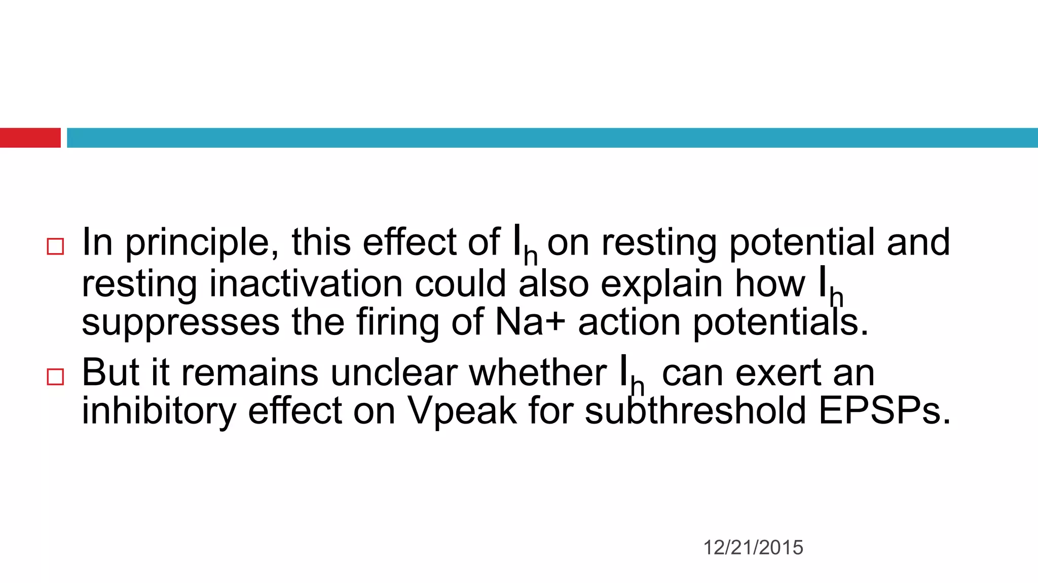  In principle, this effect of Ih on resting potential and
resting inactivation could also explain how Ih
suppresses the firing of Na+ action potentials.
 But it remains unclear whether Ih can exert an
inhibitory effect on Vpeak for subthreshold EPSPs.
12/21/2015
 
