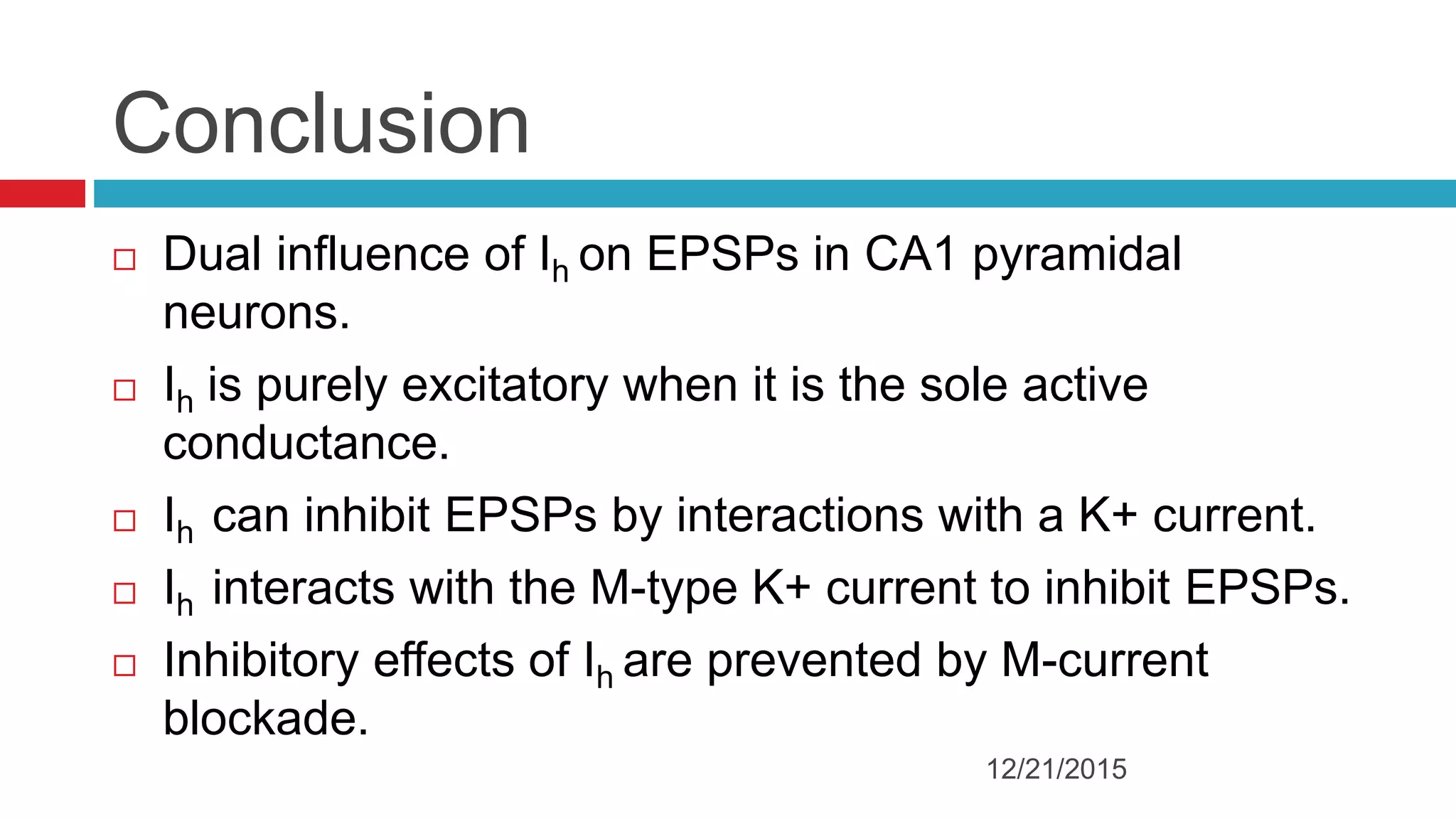 Conclusion
 Dual influence of Ih on EPSPs in CA1 pyramidal
neurons.
 Ih is purely excitatory when it is the sole active
conductance.
 Ih can inhibit EPSPs by interactions with a K+ current.
 Ih interacts with the M-type K+ current to inhibit EPSPs.
 Inhibitory effects of Ih are prevented by M-current
blockade.
12/21/2015
 