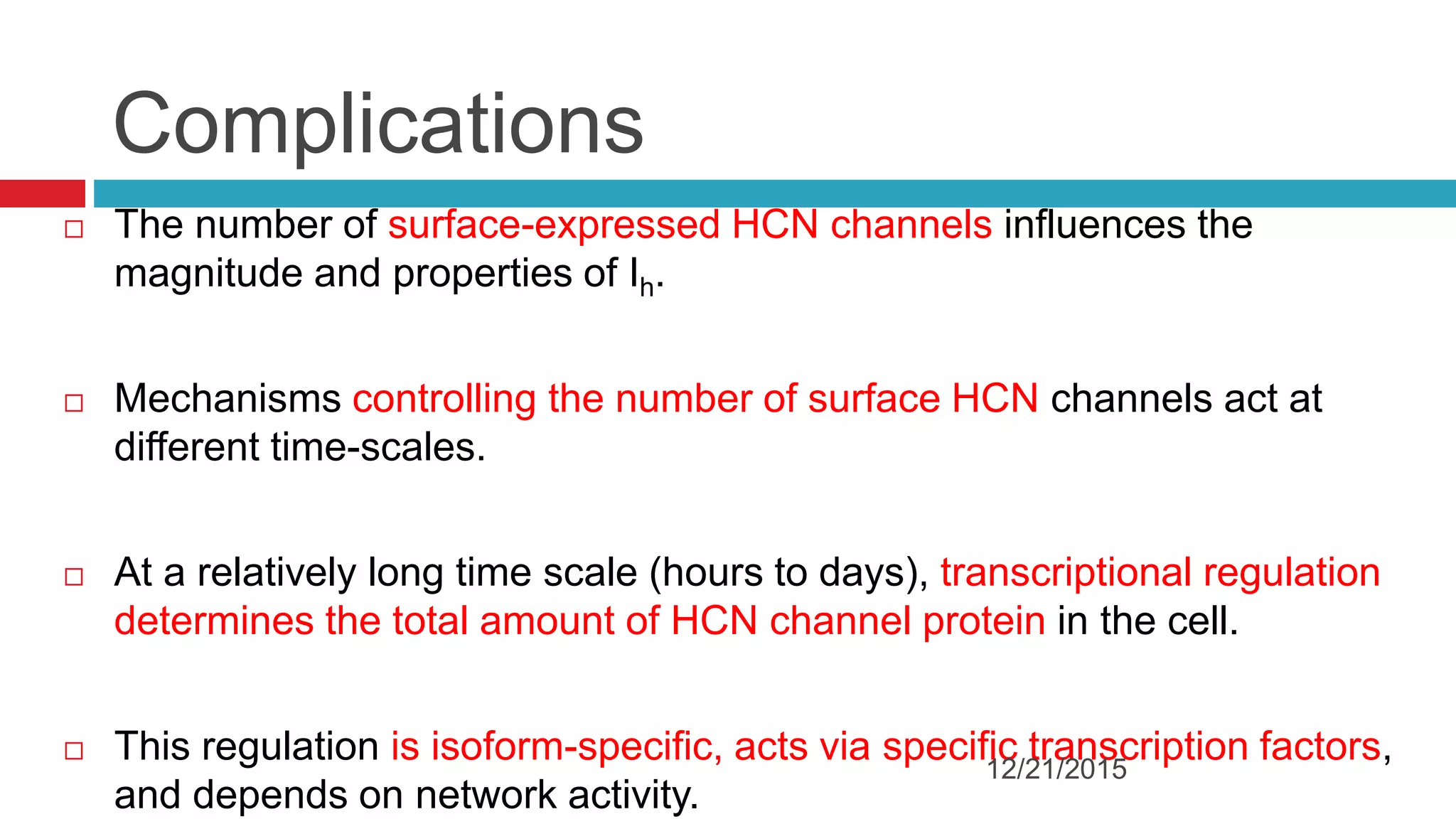 Complications
 The number of surface-expressed HCN channels influences the
magnitude and properties of Ih.
 Mechanisms controlling the number of surface HCN channels act at
different time-scales.
 At a relatively long time scale (hours to days), transcriptional regulation
determines the total amount of HCN channel protein in the cell.
 This regulation is isoform-specific, acts via specific transcription factors,
and depends on network activity.
12/21/2015
 