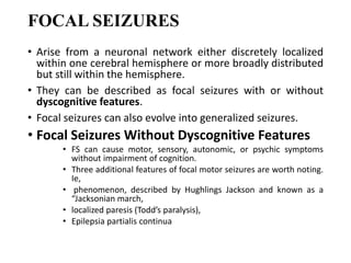 FOCAL SEIZURES
• Arise from a neuronal network either discretely localized
within one cerebral hemisphere or more broadly distributed
but still within the hemisphere.
• They can be described as focal seizures with or without
dyscognitive features.
• Focal seizures can also evolve into generalized seizures.
• Focal Seizures Without Dyscognitive Features
• FS can cause motor, sensory, autonomic, or psychic symptoms
without impairment of cognition.
• Three additional features of focal motor seizures are worth noting.
Ie,
• phenomenon, described by Hughlings Jackson and known as a
“Jacksonian march,
• localized paresis (Todd’s paralysis),
• Epilepsia partialis continua
 