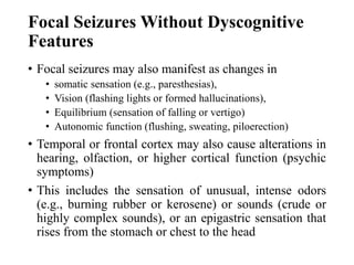 Focal Seizures Without Dyscognitive
Features
• Focal seizures may also manifest as changes in
• somatic sensation (e.g., paresthesias),
• Vision (flashing lights or formed hallucinations),
• Equilibrium (sensation of falling or vertigo)
• Autonomic function (flushing, sweating, piloerection)
• Temporal or frontal cortex may also cause alterations in
hearing, olfaction, or higher cortical function (psychic
symptoms)
• This includes the sensation of unusual, intense odors
(e.g., burning rubber or kerosene) or sounds (crude or
highly complex sounds), or an epigastric sensation that
rises from the stomach or chest to the head
 