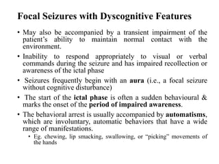 Focal Seizures with Dyscognitive Features
• May also be accompanied by a transient impairment of the
patient’s ability to maintain normal contact with the
environment.
• Inability to respond appropriately to visual or verbal
commands during the seizure and has impaired recollection or
awareness of the ictal phase
• Seizures frequently begin with an aura (i.e., a focal seizure
without cognitive disturbance)
• The start of the ictal phase is often a sudden behavioural &
marks the onset of the period of impaired awareness.
• The behavioral arrest is usually accompanied by automatisms,
which are involuntary, automatic behaviors that have a wide
range of manifestations.
• Eg. chewing, lip smacking, swallowing, or “picking” movements of
the hands
 