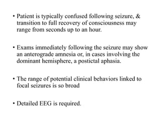 • Patient is typically confused following seizure, &
transition to full recovery of consciousness may
range from seconds up to an hour.
• Exams immediately following the seizure may show
an anterograde amnesia or, in cases involving the
dominant hemisphere, a postictal aphasia.
• The range of potential clinical behaviors linked to
focal seizures is so broad
• Detailed EEG is required.
 