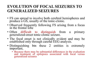 EVOLUTION OF FOCAL SEIZURES TO
GENERALIZED SEIZURES
• FS can spread to involve both cerebral hemispheres and
produce a GS, usually of the tonic-clonic.
• Observed frequently following FS arising from a focus
in the frontal lobe
• Often difficult to distinguish from a primary
generalized-onset tonic-clonic seizure.
• The focal onset is not clinically evident and may be
established only through careful EEG analysis.
• Distinguishing btn these 2 entities is extremely
important,
• Because there may be substantial differences in the evaluation
and treatment of epilepsies associated with focal versus
generalized seizures
 