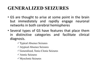 GENERALIZED SEIZURES
• GS are thought to arise at some point in the brain
but immediately and rapidly engage neuronal
networks in both cerebral hemispheres
• Several types of GS have features that place them
in distinctive categories and facilitate clinical
diagnosis.
Typical Absence Seizures
Atypical Absence Seizures
Generalized, Tonic-Clonic Seizures
Atonic Seizures
Myoclonic Seizures
 