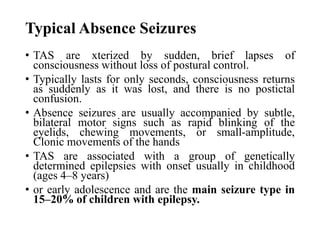 Typical Absence Seizures
• TAS are xterized by sudden, brief lapses of
consciousness without loss of postural control.
• Typically lasts for only seconds, consciousness returns
as suddenly as it was lost, and there is no postictal
confusion.
• Absence seizures are usually accompanied by subtle,
bilateral motor signs such as rapid blinking of the
eyelids, chewing movements, or small-amplitude,
Clonic movements of the hands
• TAS are associated with a group of genetically
determined epilepsies with onset usually in childhood
(ages 4–8 years)
• or early adolescence and are the main seizure type in
15–20% of children with epilepsy.
 