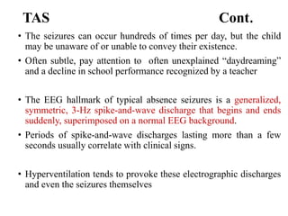 TAS Cont.
• The seizures can occur hundreds of times per day, but the child
may be unaware of or unable to convey their existence.
• Often subtle, pay attention to often unexplained “daydreaming”
and a decline in school performance recognized by a teacher
• The EEG hallmark of typical absence seizures is a generalized,
symmetric, 3-Hz spike-and-wave discharge that begins and ends
suddenly, superimposed on a normal EEG background.
• Periods of spike-and-wave discharges lasting more than a few
seconds usually correlate with clinical signs.
• Hyperventilation tends to provoke these electrographic discharges
and even the seizures themselves
 