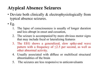 Atypical Absence Seizures
• Deviate both clinically & electrophysiologically from
typical absence seizures.
• Eg.
1. The lapse of consciousness is usually of longer duration
and less abrupt in onset and cessation,
2. The seizure is accompanied by more obvious motor signs
that may include focal or lateralizing features
3. The EEG shows a generalized, slow spike-and wave
pattern with a frequency of ≤2.5 per second, as well as
other abnormal activity.
4. Usually associated with diffuse or multifocal structural
abnormalities of the brain
5. The seizures are less responsive to anticonvulsants
 