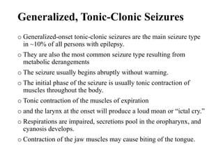 Generalized, Tonic-Clonic Seizures
o Generalized-onset tonic-clonic seizures are the main seizure type
in ~10% of all persons with epilepsy.
o They are also the most common seizure type resulting from
metabolic derangements
o The seizure usually begins abruptly without warning.
o The initial phase of the seizure is usually tonic contraction of
muscles throughout the body.
o Tonic contraction of the muscles of expiration
o and the larynx at the onset will produce a loud moan or “ictal cry.”
o Respirations are impaired, secretions pool in the oropharynx, and
cyanosis develops.
o Contraction of the jaw muscles may cause biting of the tongue.
 