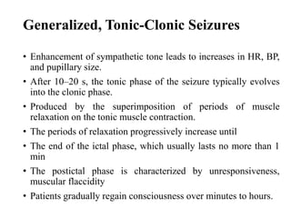 Generalized, Tonic-Clonic Seizures
• Enhancement of sympathetic tone leads to increases in HR, BP,
and pupillary size.
• After 10–20 s, the tonic phase of the seizure typically evolves
into the clonic phase.
• Produced by the superimposition of periods of muscle
relaxation on the tonic muscle contraction.
• The periods of relaxation progressively increase until
• The end of the ictal phase, which usually lasts no more than 1
min
• The postictal phase is characterized by unresponsiveness,
muscular flaccidity
• Patients gradually regain consciousness over minutes to hours.
 