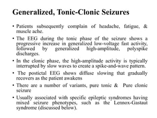 Generalized, Tonic-Clonic Seizures
• Patients subsequently complain of headache, fatigue, &
muscle ache.
• The EEG during the tonic phase of the seizure shows a
progressive increase in generalized low-voltage fast activity,
followed by generalized high-amplitude, polyspike
discharges.
• In the clonic phase, the high-amplitude activity is typically
interrupted by slow waves to create a spike-and-wave pattern.
• The postictal EEG shows diffuse slowing that gradually
recovers as the patient awakens
• There are a number of variants, pure tonic & Pure clonic
seizure
• Usually associated with specific epileptic syndromes having
mixed seizure phenotypes, such as the Lennox-Gastaut
syndrome (discussed below).
 