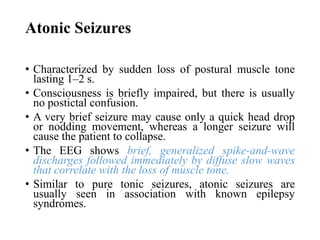 Atonic Seizures
• Characterized by sudden loss of postural muscle tone
lasting 1–2 s.
• Consciousness is briefly impaired, but there is usually
no postictal confusion.
• A very brief seizure may cause only a quick head drop
or nodding movement, whereas a longer seizure will
cause the patient to collapse.
• The EEG shows brief, generalized spike-and-wave
discharges followed immediately by diffuse slow waves
that correlate with the loss of muscle tone.
• Similar to pure tonic seizures, atonic seizures are
usually seen in association with known epilepsy
syndromes.
 