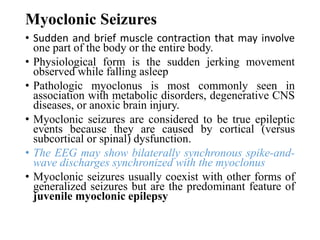 Myoclonic Seizures
• Sudden and brief muscle contraction that may involve
one part of the body or the entire body.
• Physiological form is the sudden jerking movement
observed while falling asleep
• Pathologic myoclonus is most commonly seen in
association with metabolic disorders, degenerative CNS
diseases, or anoxic brain injury.
• Myoclonic seizures are considered to be true epileptic
events because they are caused by cortical (versus
subcortical or spinal) dysfunction.
• The EEG may show bilaterally synchronous spike-and-
wave discharges synchronized with the myoclonus
• Myoclonic seizures usually coexist with other forms of
generalized seizures but are the predominant feature of
juvenile myoclonic epilepsy
 