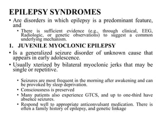 EPILEPSY SYNDROMES
• Are disorders in which epilepsy is a predominant feature,
and
• There is sufficient evidence (e.g., through clinical, EEG,
Radiologic, or genetic observations) to suggest a common
underlying mechanism.
1. JUVENILE MYOCLONIC EPILEPSY
• Is a generalized seizure disorder of unknown cause that
appears in early adolescence.
• Usually xterized by bilateral myoclonic jerks that may be
single or repetitive.
• Seizures are most frequent in the morning after awakening and can
be provoked by sleep deprivation.
• Consciousness is preserved
• Many patients also experience GTCS, and up to one-third have
absence seizures.
• Respond well to appropriate anticonvulsant medication. There is
often a family history of epilepsy, and genetic linkage
 