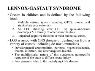 LENNOX-GASTAUT SYNDROME
• Occurs in children and is defined by the following
triad:
1. Multiple seizure types (including GTCS, atonic, and
atypical absence seizures);
2. An EEG showing slow (<3 Hz) spike-and-wave
discharges & a variety of other abnormalities;
3. Impaired cognitive function in most but not all cases.
• LGS is assoc with CNS disease or dysfunction from a
variety of causes, including de-novo mutations
• Developmental abnormalities, perinatal hypoxia/ischemia,
trauma, infection, and other acquired lesions.
• The multifactorial nature of this syndrome, nonspecific
response of the brain to diffuse neural injury.
• Poor prognosis due to the underlying CNS disease
 