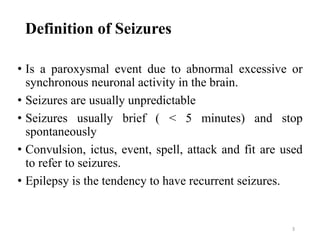 3
Definition of Seizures
• Is a paroxysmal event due to abnormal excessive or
synchronous neuronal activity in the brain.
• Seizures are usually unpredictable
• Seizures usually brief ( < 5 minutes) and stop
spontaneously
• Convulsion, ictus, event, spell, attack and fit are used
to refer to seizures.
• Epilepsy is the tendency to have recurrent seizures.
 