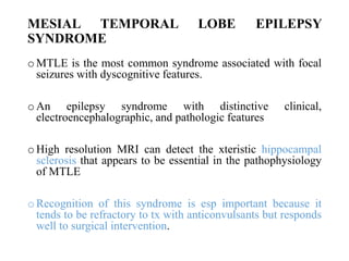 MESIAL TEMPORAL LOBE EPILEPSY
SYNDROME
o MTLE is the most common syndrome associated with focal
seizures with dyscognitive features.
o An epilepsy syndrome with distinctive clinical,
electroencephalographic, and pathologic features
o High resolution MRI can detect the xteristic hippocampal
sclerosis that appears to be essential in the pathophysiology
of MTLE
o Recognition of this syndrome is esp important because it
tends to be refractory to tx with anticonvulsants but responds
well to surgical intervention.
 