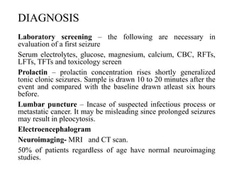 DIAGNOSIS
Laboratory screening – the following are necessary in
evaluation of a first seizure
Serum electrolytes, glucose, magnesium, calcium, CBC, RFTs,
LFTs, TFTs and toxicology screen
Prolactin – prolactin concentration rises shortly generalized
tonic clonic seizures. Sample is drawn 10 to 20 minutes after the
event and compared with the baseline drawn atleast six hours
before.
Lumbar puncture – Incase of suspected infectious process or
metastatic cancer. It may be misleading since prolonged seizures
may result in pleocytosis.
Electroencephalogram
Neuroimaging- MRI and CT scan.
50% of patients regardless of age have normal neuroimaging
studies.
 