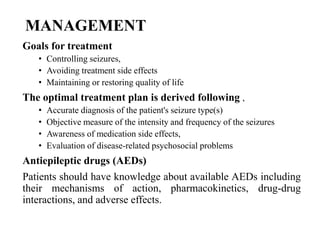 MANAGEMENT
Goals for treatment
• Controlling seizures,
• Avoiding treatment side effects
• Maintaining or restoring quality of life
The optimal treatment plan is derived following ,
• Accurate diagnosis of the patient's seizure type(s)
• Objective measure of the intensity and frequency of the seizures
• Awareness of medication side effects,
• Evaluation of disease-related psychosocial problems
Antiepileptic drugs (AEDs)
Patients should have knowledge about available AEDs including
their mechanisms of action, pharmacokinetics, drug-drug
interactions, and adverse effects.
 