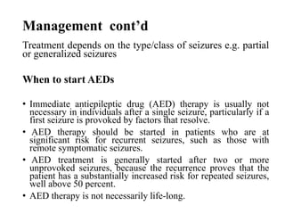 Management cont’d
Treatment depends on the type/class of seizures e.g. partial
or generalized seizures
When to start AEDs
• Immediate antiepileptic drug (AED) therapy is usually not
necessary in individuals after a single seizure, particularly if a
first seizure is provoked by factors that resolve.
• AED therapy should be started in patients who are at
significant risk for recurrent seizures, such as those with
remote symptomatic seizures.
• AED treatment is generally started after two or more
unprovoked seizures, because the recurrence proves that the
patient has a substantially increased risk for repeated seizures,
well above 50 percent.
• AED therapy is not necessarily life-long.
 
