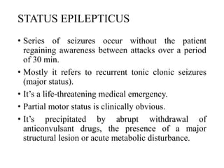 STATUS EPILEPTICUS
• Series of seizures occur without the patient
regaining awareness between attacks over a period
of 30 min.
• Mostly it refers to recurrent tonic clonic seizures
(major status).
• It’s a life-threatening medical emergency.
• Partial motor status is clinically obvious.
• It’s precipitated by abrupt withdrawal of
anticonvulsant drugs, the presence of a major
structural lesion or acute metabolic disturbance.
 