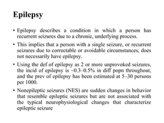 Epilepsy
• Epilepsy describes a condition in which a person has
recurrent seizures due to a chronic, underlying process.
• This implies that a person with a single seizure, or recurrent
seizures due to correctable or avoidable circumstances, does
not necessarily have epilepsy.
• Using the def of epilepsy as 2 or more unprovoked seizures,
the incid of epilepsy is ~0.3–0.5% in diff popn throughout,
and the prev of epilepsy has been estimated at 5–30 persons
per 1000.
• Nonepileptic seizures (NES) are sudden changes in behavior
that resemble epileptic seizures but are not associated with
the typical neurophysiological changes that characterize
epileptic seizure
 