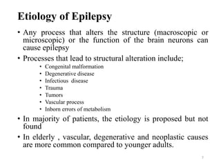7
Etiology of Epilepsy
• Any process that alters the structure (macroscopic or
microscopic) or the function of the brain neurons can
cause epilepsy
• Processes that lead to structural alteration include;
• Congenital malformation
• Degenerative disease
• Infectious disease
• Trauma
• Tumors
• Vascular process
• Inborn errors of metabolism
• In majority of patients, the etiology is proposed but not
found
• In elderly , vascular, degenerative and neoplastic causes
are more common compared to younger adults.
 
