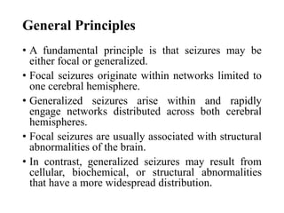 General Principles
• A fundamental principle is that seizures may be
either focal or generalized.
• Focal seizures originate within networks limited to
one cerebral hemisphere.
• Generalized seizures arise within and rapidly
engage networks distributed across both cerebral
hemispheres.
• Focal seizures are usually associated with structural
abnormalities of the brain.
• In contrast, generalized seizures may result from
cellular, biochemical, or structural abnormalities
that have a more widespread distribution.
 
