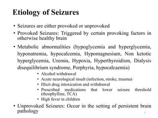 5
Etiology of Seizures
• Seizures are either provoked or unprovoked
• Provoked Seizures: Triggered by certain provoking factors in
otherwise healthy brain
• Metabolic abnormalities (hypoglycemia and hyperglycemia,
hyponatremia, hypocalcemia, Hypomagnesium, Non ketotic
hyperglycemia, Uremia, Hypoxia, Hyperthyroidism, Dialysis
disequilibrium syndrome, Porphyria, hypocalcaemia)
• Alcohol withdrawal
• Acute neurological insult (infection, stroke, trauma)
• Illicit drug intoxication and withdrawal
• Prescribed medications that lower seizure threshold
(theophylline, TCA)
• High fever in children
• Unprovoked Seizures: Occur in the setting of persistent brain
pathology
 