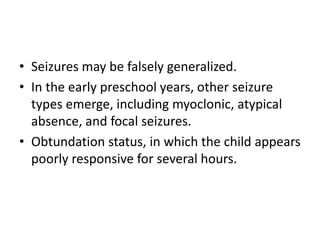 • Seizures may be falsely generalized.
• In the early preschool years, other seizure
types emerge, including myoclonic, atypical
absence, and focal seizures.
• Obtundation status, in which the child appears
poorly responsive for several hours.
 