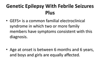Genetic Epilepsy With Febrile Seizures
Plus
• GEFS+ is a common familial electroclinical
syndrome in which two or more family
members have symptoms consistent with this
diagnosis.
• Age at onset is between 6 months and 6 years,
and boys and girls are equally affected.
 
