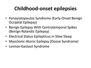 Childhood-onset epilepsies
• Panayiotopoulos Syndrome (Early-Onset Benign
Occipital Epilepsy)
• Benign Epilepsy With Centrotemporal Spikes
(Benign Rolandic Epilepsy)
• Electrical Status Epilepticus in Slow Sleep
• Myoclonic-Atonic Epilepsy (Doose Syndrome)
• Lennox-Gastaut Syndrome
 
