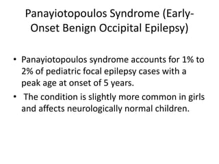 Panayiotopoulos Syndrome (Early-
Onset Benign Occipital Epilepsy)
• Panayiotopoulos syndrome accounts for 1% to
2% of pediatric focal epilepsy cases with a
peak age at onset of 5 years.
• The condition is slightly more common in girls
and affects neurologically normal children.
 