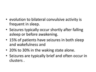 • evolution to bilateral convulsive activity is
frequent in sleep.
• Seizures typically occur shortly after falling
asleep or before awakening.
• 15% of patients have seizures in both sleep
and wakefulness and
• 20% to 30% in the waking state alone.
• Seizures are typically brief and often occur in
clusters .
 
