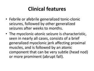 Clinical features
• Febrile or afebrile generalized tonic-clonic
seizures, followed by other generalized
seizures after weeks to months.
• The myoclonic-atonic seizure is characteristic,
seen in nearly all cases, consists of a brief
generalized myoclonic jerk affecting proximal
muscles, and is followed by an atonic
component that can be very subtle (head nod)
or more prominent (abrupt fall).
 