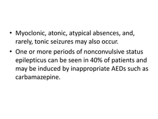 • Myoclonic, atonic, atypical absences, and,
rarely, tonic seizures may also occur.
• One or more periods of nonconvulsive status
epilepticus can be seen in 40% of patients and
may be induced by inappropriate AEDs such as
carbamazepine.
 