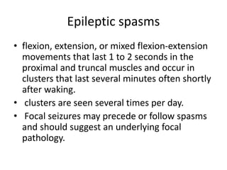 Epileptic spasms
• flexion, extension, or mixed flexion-extension
movements that last 1 to 2 seconds in the
proximal and truncal muscles and occur in
clusters that last several minutes often shortly
after waking.
• clusters are seen several times per day.
• Focal seizures may precede or follow spasms
and should suggest an underlying focal
pathology.
 