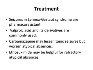 Treatment
• Seizures in Lennox-Gastaut syndrome are
pharmacoresistant.
• Valproic acid and its derivatives are
commonly used.
• Carbamazepine may lessen tonic seizures but
worsen atypical absences.
• Ethosuximide may be helpful for refractory
atypical absences.
 
