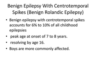 Benign Epilepsy With Centrotemporal
Spikes (Benign Rolandic Epilepsy)
• Benign epilepsy with centrotemporal spikes
accounts for 6% to 10% of all childhood
epilepsies
• peak age at onset of 7 to 8 years.
• resolving by age 16.
• Boys are more commonly affected.
 