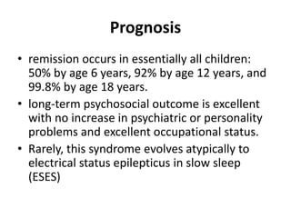 Prognosis
• remission occurs in essentially all children:
50% by age 6 years, 92% by age 12 years, and
99.8% by age 18 years.
• long-term psychosocial outcome is excellent
with no increase in psychiatric or personality
problems and excellent occupational status.
• Rarely, this syndrome evolves atypically to
electrical status epilepticus in slow sleep
(ESES)
 