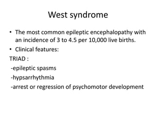 West syndrome
• The most common epileptic encephalopathy with
an incidence of 3 to 4.5 per 10,000 live births.
• Clinical features:
TRIAD :
-epileptic spasms
-hypsarrhythmia
-arrest or regression of psychomotor development
 