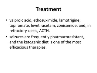 Treatment
• valproic acid, ethosuximide, lamotrigine,
topiramate, levetiracetam, zonisamide, and, in
refractory cases, ACTH.
• seizures are frequently pharmacoresistant,
and the ketogenic diet is one of the most
efficacious therapies.
 