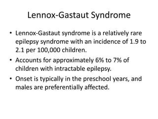 Lennox-Gastaut Syndrome
• Lennox-Gastaut syndrome is a relatively rare
epilepsy syndrome with an incidence of 1.9 to
2.1 per 100,000 children.
• Accounts for approximately 6% to 7% of
children with intractable epilepsy.
• Onset is typically in the preschool years, and
males are preferentially affected.
 